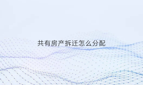 共有房产拆迁怎么分配(共有房产拆迁分割)