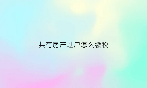 共有房产过户怎么缴税(共有房产过户怎么缴税的)