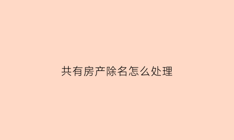 共有房产除名怎么处理(共有房产除名需要还清贷款吗)