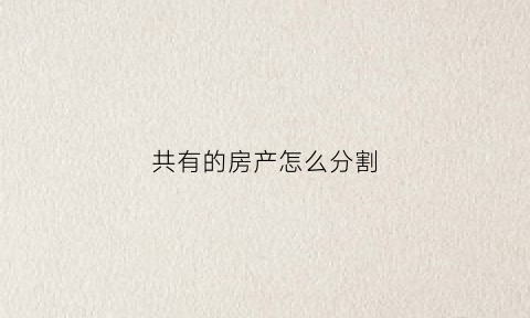 共有的房产怎么分割(共有房产如何分割法院怎么判)