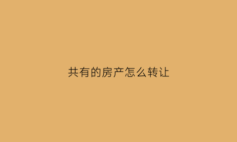 共有的房产怎么转让(共有的房产怎么转让给子女)
