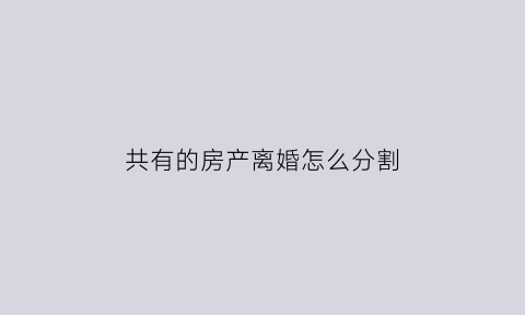 共有的房产离婚怎么分割(共有产权房离婚如何分割)