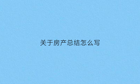 关于房产总结怎么写(房产的总结怎么写)
