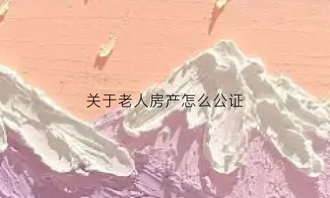关于老人房产怎么公证(老人的房子公证了就可以直接卖了吗)