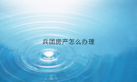 兵团房产怎么办理(兵团房产怎么办理房产证)