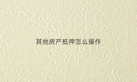 其他房产抵押怎么操作(其他房产抵押怎么操作的)