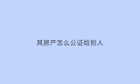 其房产怎么公证给别人(房屋权力公证给其他人)