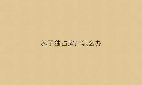 养子独占房产怎么办(养子有权继承法房产)