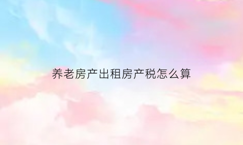 养老房产出租房产税怎么算(养老房产出租房产税怎么算出来的)
