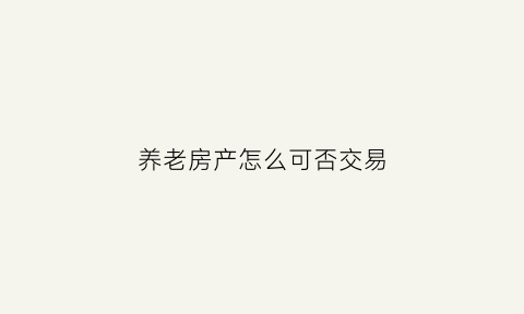 养老房产怎么可否交易(养老房产权)