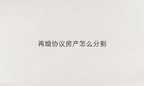再婚协议房产怎么分割(再婚房产协议书怎么写)