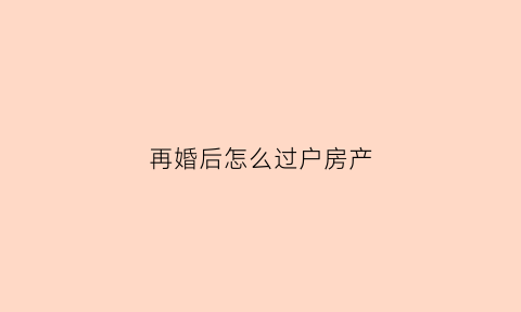 再婚后怎么过户房产(再婚后怎么过户房产给孩子)
