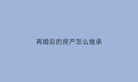 再婚后的房产怎么继承(再婚后房产继承法)