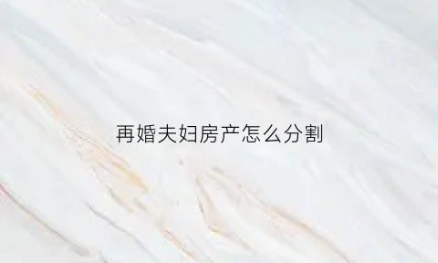 再婚夫妇房产怎么分割(新婚姻法对再婚夫妇的房产是怎样分割的)