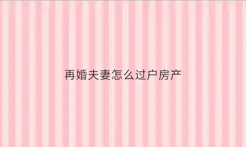 再婚夫妻怎么过户房产(再婚夫妻房子过户需要什么手续)