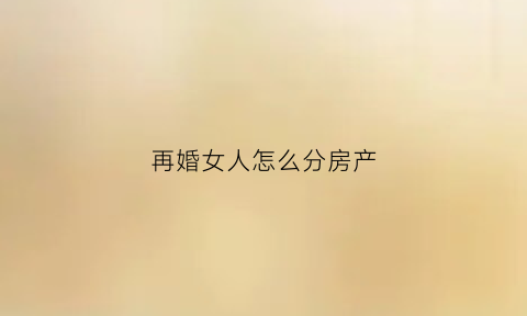 再婚女人怎么分房产(再婚女人怎么分房产和财产)