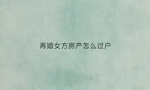 再婚女方房产怎么过户(再婚如何把房子过户给儿子)