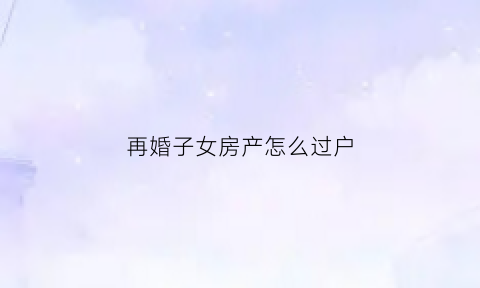 再婚子女房产怎么过户(再婚子女有房屋继承权吗)