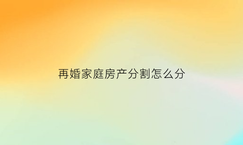 再婚家庭房产分割怎么分(再婚家庭房子)