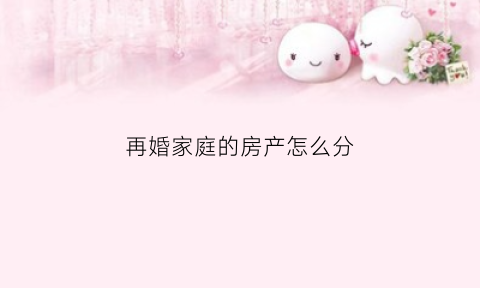 再婚家庭的房产怎么分(再婚家庭的房产怎么分配)