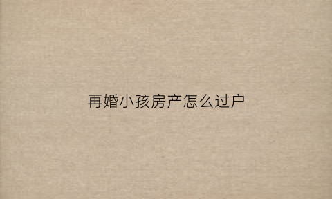 再婚小孩房产怎么过户(再婚房产儿女如何继承)
