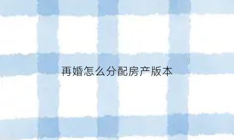 再婚怎么分配房产版本(新婚姻法对再婚夫妇的房产是怎样分割的)