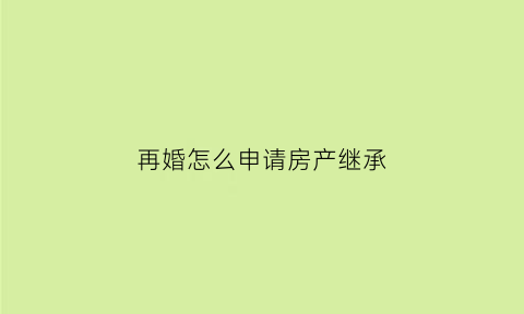 再婚怎么申请房产继承(再婚房产遗产继承顺序)
