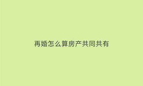 再婚怎么算房产共同共有(再婚怎么算房产共同共有财产)