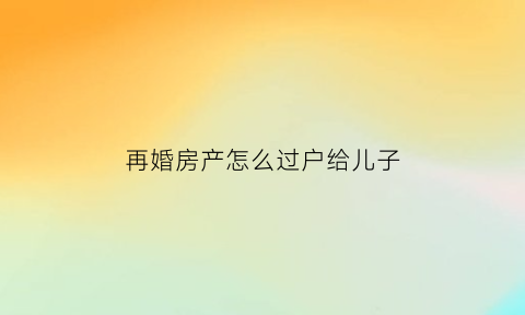 再婚房产怎么过户给儿子(再婚夫妻房产子女继承2018新规定)