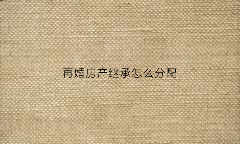 再婚房产继承怎么分配(再婚房子继承权)