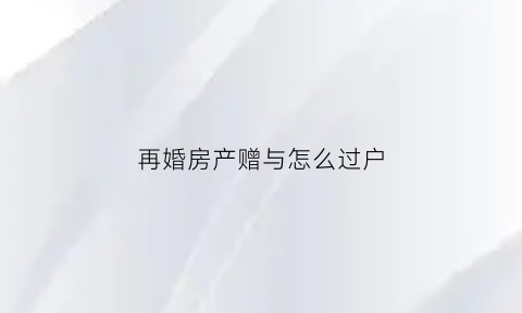 再婚房产赠与怎么过户(再婚房产)