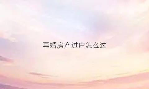 再婚房产过户怎么过(再婚如何把房子过户给儿子)