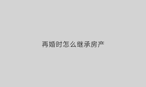 再婚时怎么继承房产(再婚家庭房屋继承法)