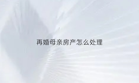 再婚母亲房产怎么处理(母亲再婚后房产继承与自己相关吗)