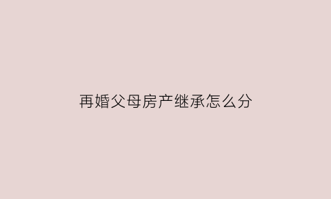 再婚父母房产继承怎么分(再婚父母房产继承怎么分的)