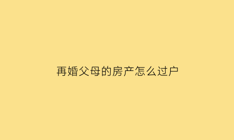 再婚父母的房产怎么过户