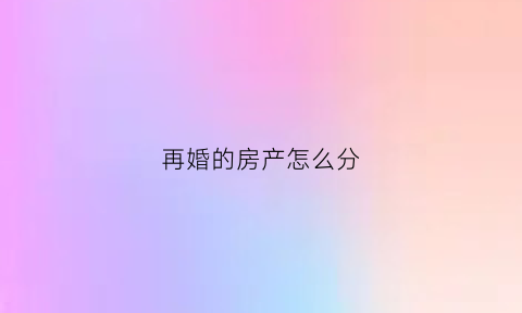 再婚的房产怎么分(再婚房产遗产继承顺序)