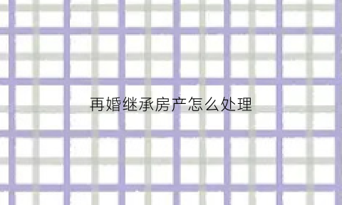 再婚继承房产怎么处理(再婚遗产房产继承法)