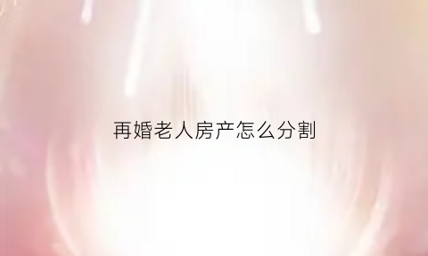 再婚老人房产怎么分割(老人再婚婚前房产分配比例)