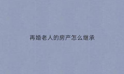 再婚老人的房产怎么继承(再婚老人房产分配)