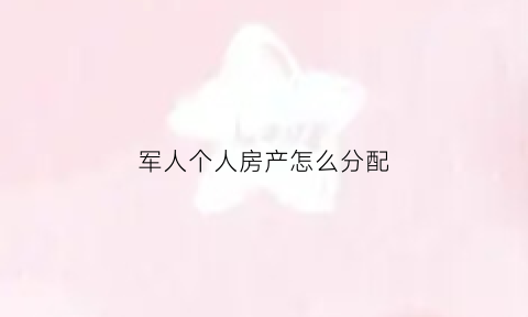 军人个人房产怎么分配(军人个人房产怎么分配的)