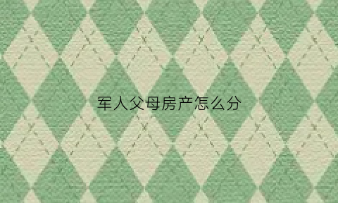 军人父母房产怎么分(军人父母房产怎么分割)