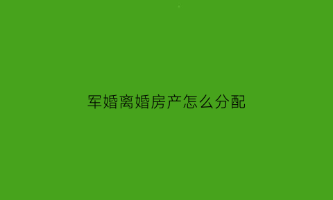 军婚离婚房产怎么分配(军产房离婚如何分割)