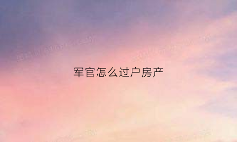 军官怎么过户房产(军官房子问题)
