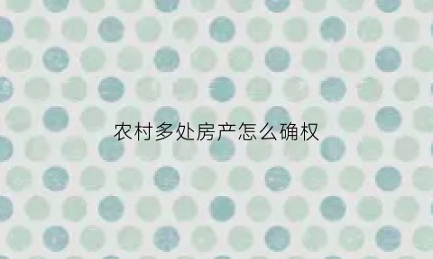 农村多处房产怎么确权(农村房屋确权多户一宅怎么办)