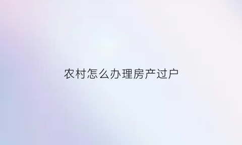 农村怎么办理房产过户(农村怎么办理房产过户流程)