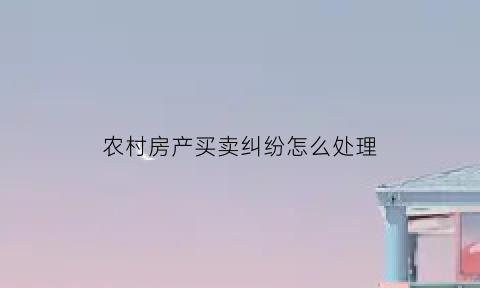 农村房产买卖纠纷怎么处理(农村房屋买卖合同纠纷如何处理)