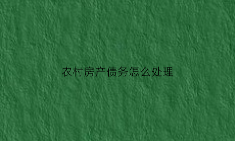 农村房产债务怎么处理(农村房产债务怎么处理好)