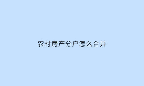 农村房产分户怎么合并(农村房产分户政策规定)