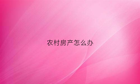农村房产怎么办(农村房产怎么办理确权手续)